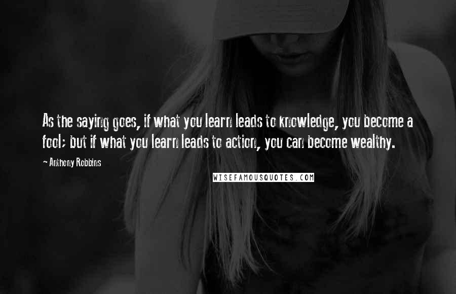 Anthony Robbins Quotes: As the saying goes, if what you learn leads to knowledge, you become a fool; but if what you learn leads to action, you can become wealthy.