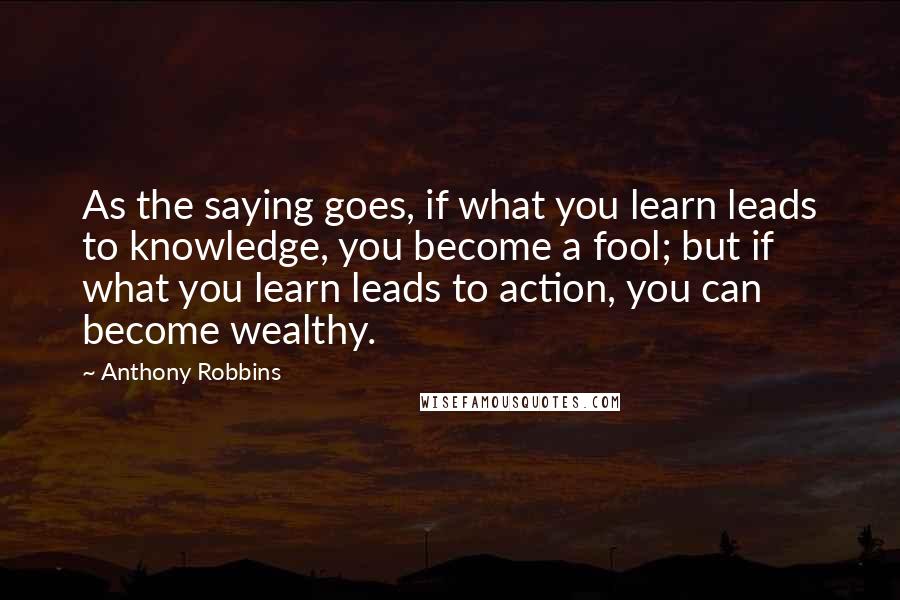 Anthony Robbins Quotes: As the saying goes, if what you learn leads to knowledge, you become a fool; but if what you learn leads to action, you can become wealthy.