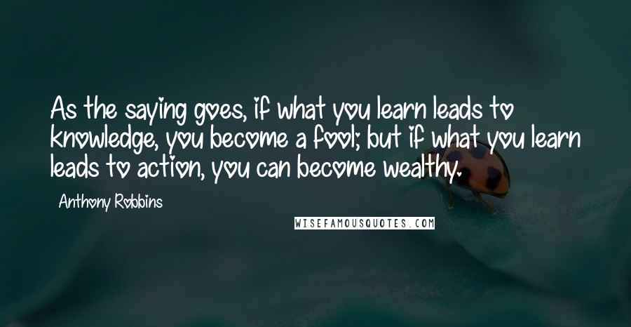 Anthony Robbins Quotes: As the saying goes, if what you learn leads to knowledge, you become a fool; but if what you learn leads to action, you can become wealthy.