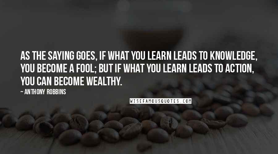 Anthony Robbins Quotes: As the saying goes, if what you learn leads to knowledge, you become a fool; but if what you learn leads to action, you can become wealthy.