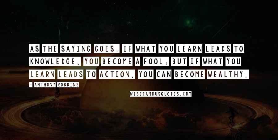 Anthony Robbins Quotes: As the saying goes, if what you learn leads to knowledge, you become a fool; but if what you learn leads to action, you can become wealthy.