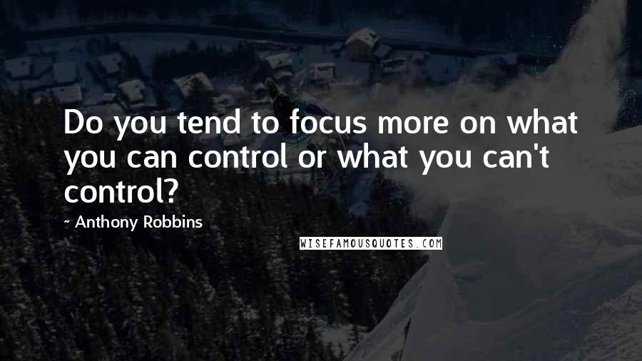 Anthony Robbins Quotes: Do you tend to focus more on what you can control or what you can't control?