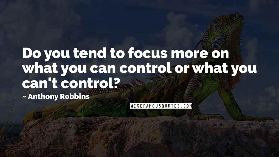 Anthony Robbins Quotes: Do you tend to focus more on what you can control or what you can't control?