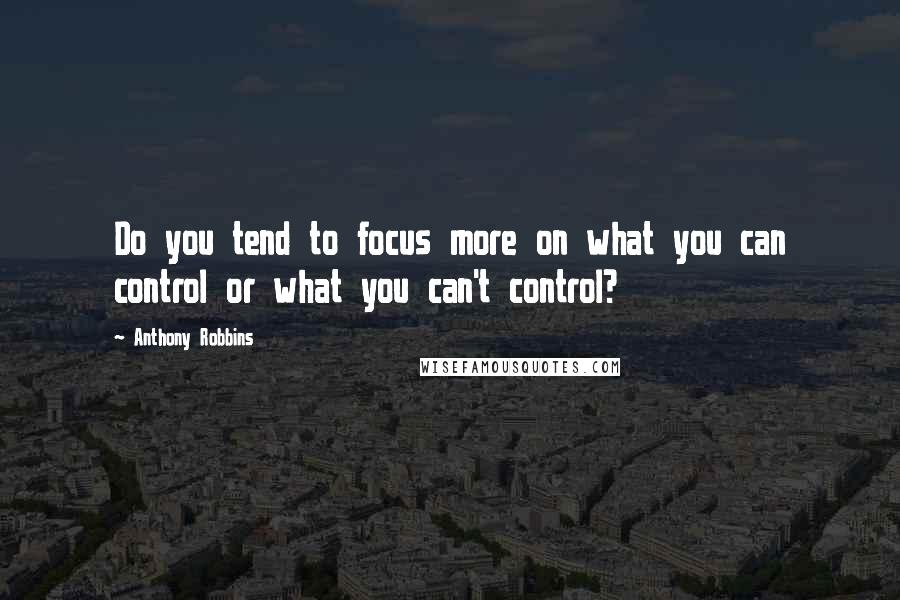 Anthony Robbins Quotes: Do you tend to focus more on what you can control or what you can't control?