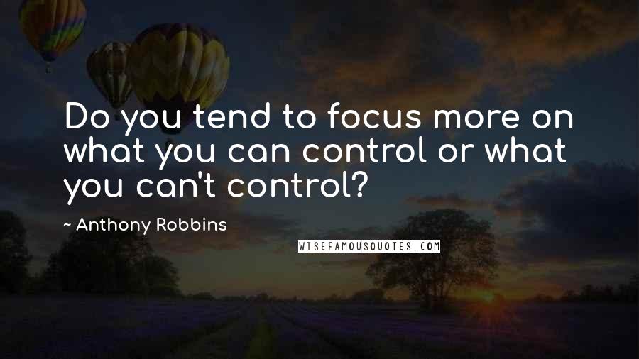 Anthony Robbins Quotes: Do you tend to focus more on what you can control or what you can't control?