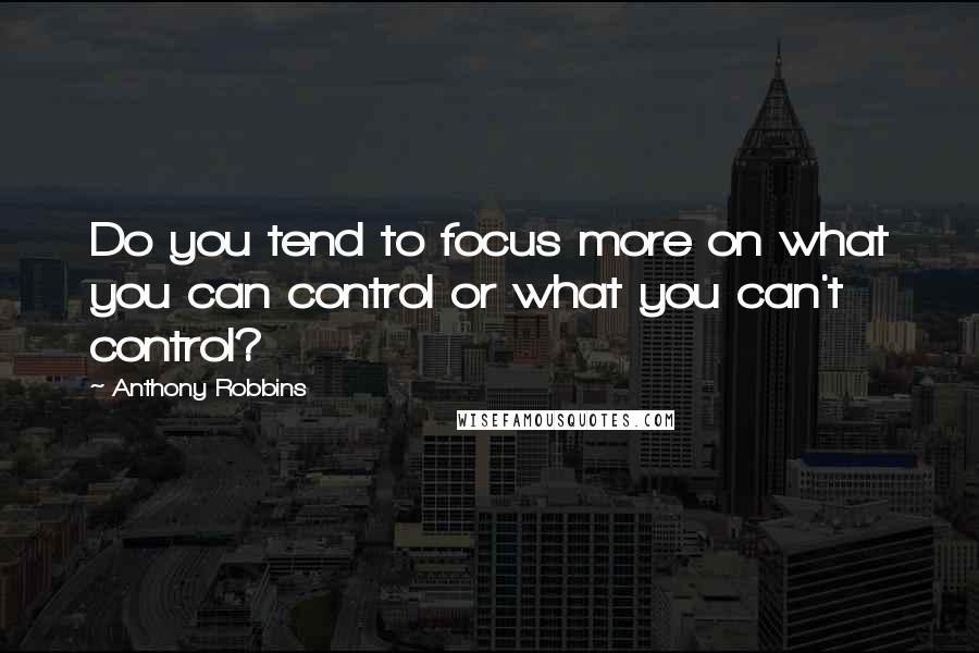 Anthony Robbins Quotes: Do you tend to focus more on what you can control or what you can't control?