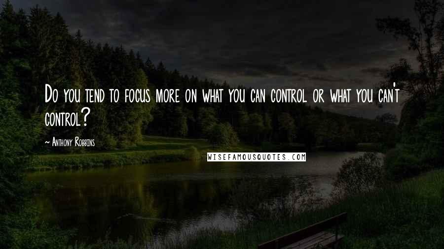 Anthony Robbins Quotes: Do you tend to focus more on what you can control or what you can't control?