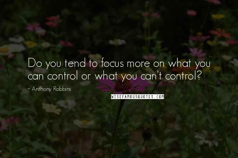 Anthony Robbins Quotes: Do you tend to focus more on what you can control or what you can't control?