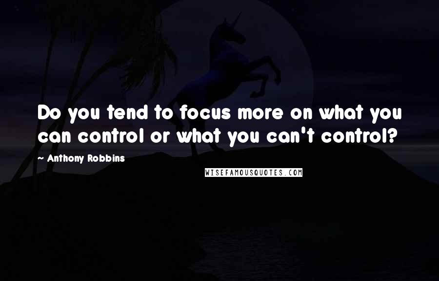 Anthony Robbins Quotes: Do you tend to focus more on what you can control or what you can't control?