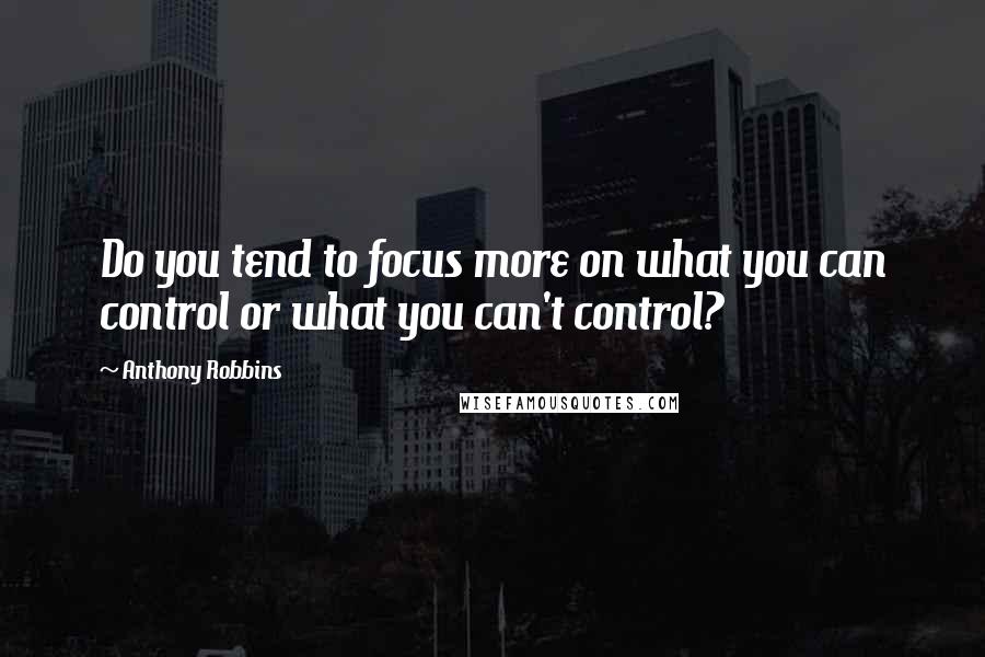 Anthony Robbins Quotes: Do you tend to focus more on what you can control or what you can't control?