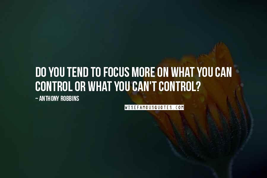 Anthony Robbins Quotes: Do you tend to focus more on what you can control or what you can't control?