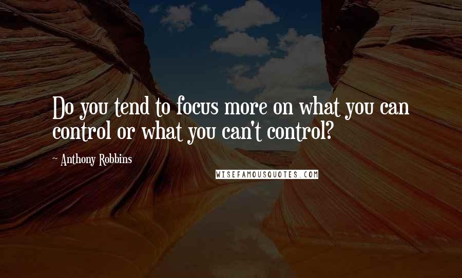 Anthony Robbins Quotes: Do you tend to focus more on what you can control or what you can't control?