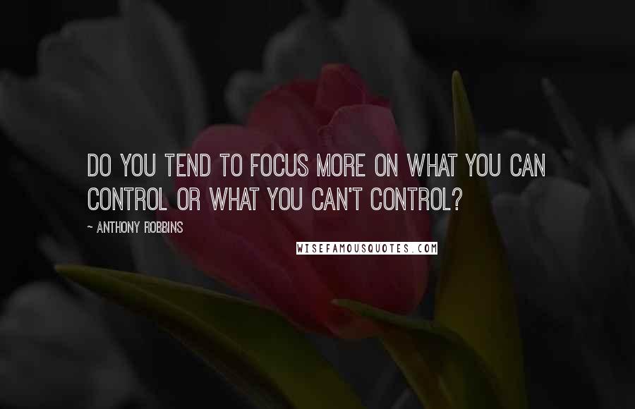 Anthony Robbins Quotes: Do you tend to focus more on what you can control or what you can't control?