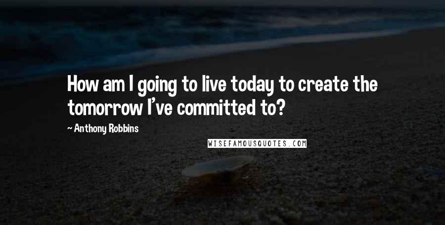 Anthony Robbins Quotes: How am I going to live today to create the tomorrow I've committed to?