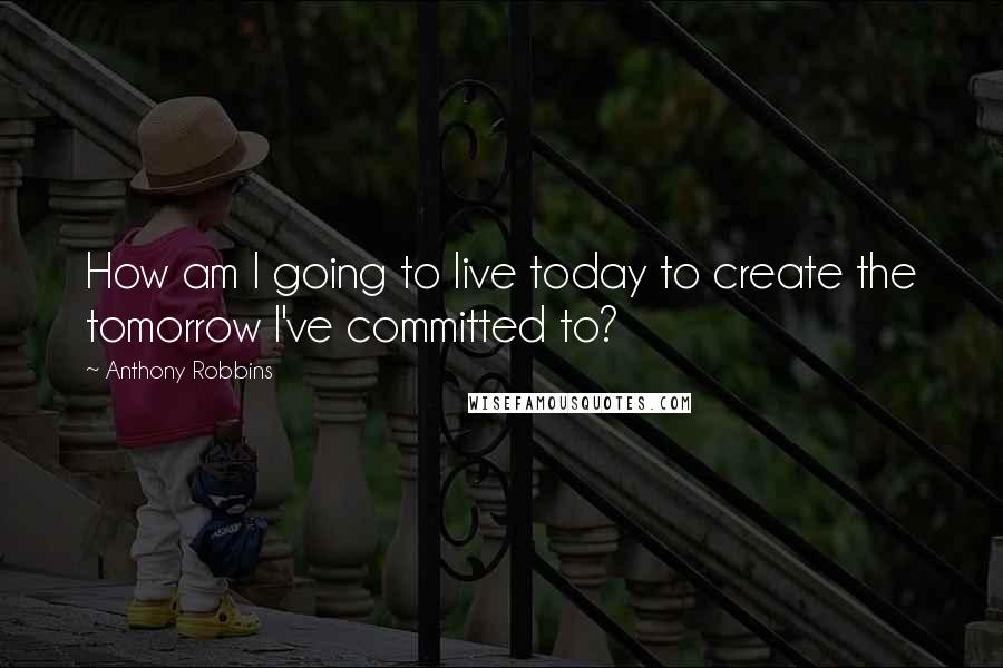 Anthony Robbins Quotes: How am I going to live today to create the tomorrow I've committed to?