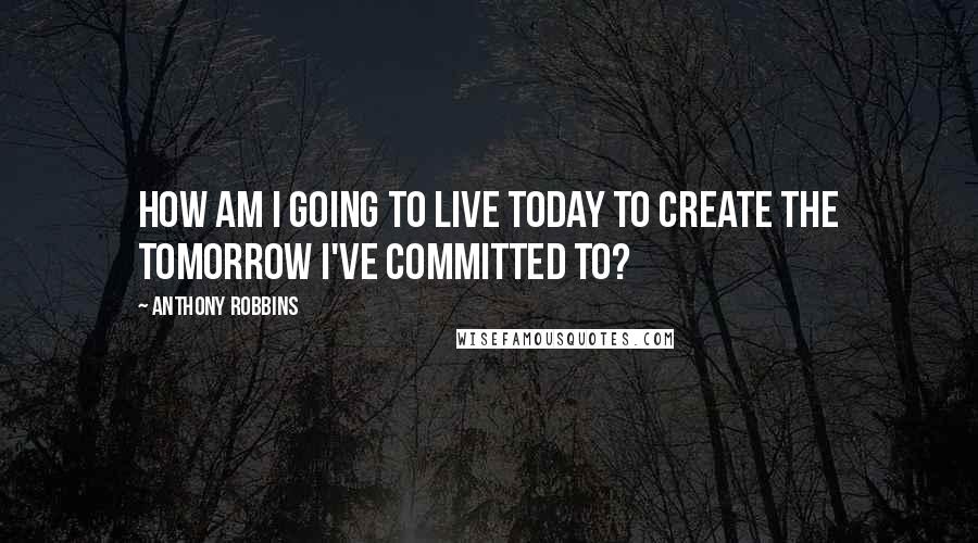 Anthony Robbins Quotes: How am I going to live today to create the tomorrow I've committed to?