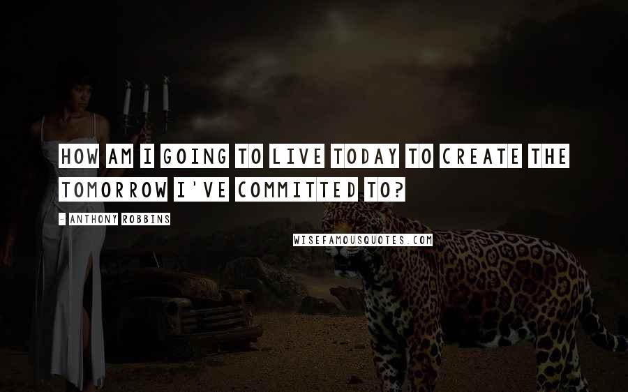 Anthony Robbins Quotes: How am I going to live today to create the tomorrow I've committed to?