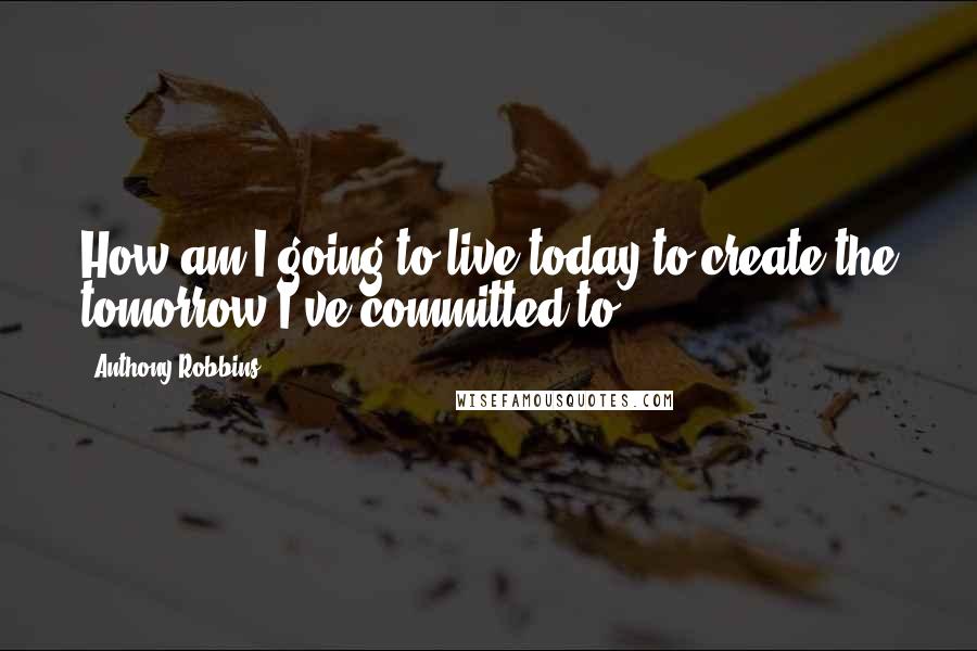 Anthony Robbins Quotes: How am I going to live today to create the tomorrow I've committed to?