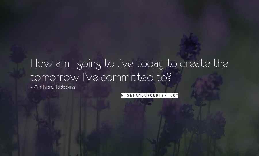 Anthony Robbins Quotes: How am I going to live today to create the tomorrow I've committed to?
