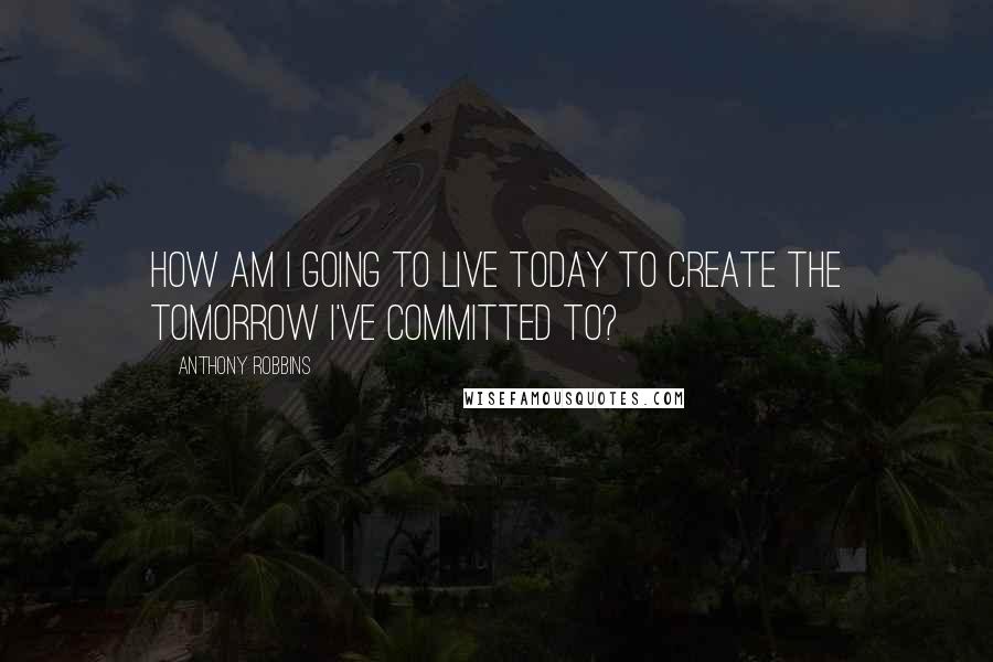 Anthony Robbins Quotes: How am I going to live today to create the tomorrow I've committed to?