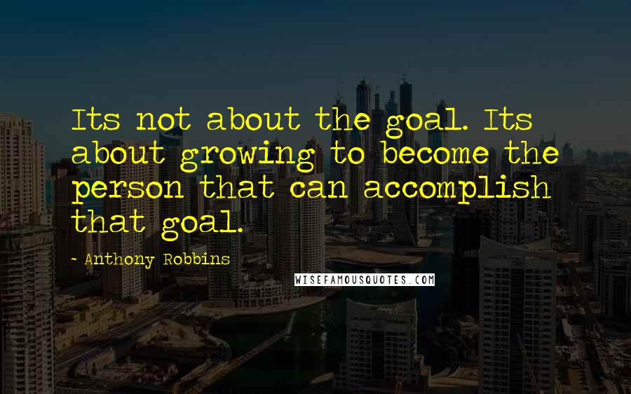 Anthony Robbins Quotes: Its not about the goal. Its about growing to become the person that can accomplish that goal.