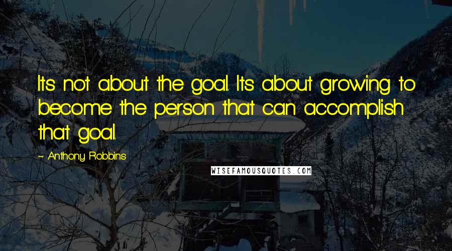 Anthony Robbins Quotes: Its not about the goal. Its about growing to become the person that can accomplish that goal.