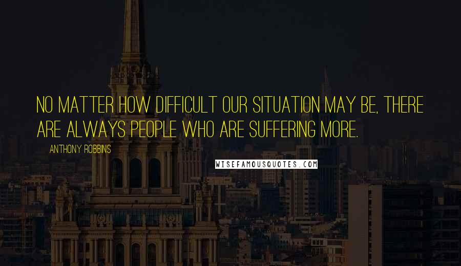 Anthony Robbins Quotes: No matter how difficult our situation may be, there are always people who are suffering more.