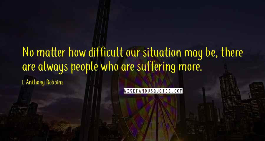 Anthony Robbins Quotes: No matter how difficult our situation may be, there are always people who are suffering more.