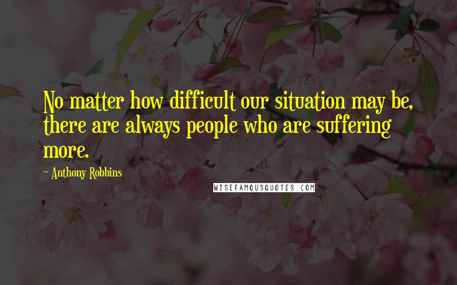 Anthony Robbins Quotes: No matter how difficult our situation may be, there are always people who are suffering more.