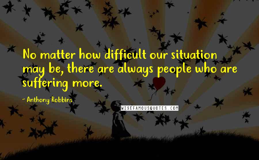 Anthony Robbins Quotes: No matter how difficult our situation may be, there are always people who are suffering more.