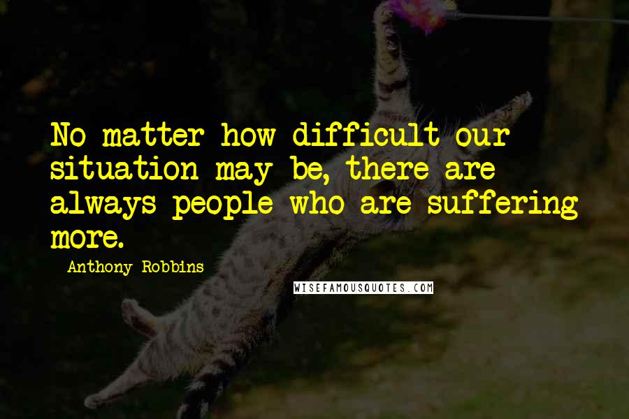 Anthony Robbins Quotes: No matter how difficult our situation may be, there are always people who are suffering more.