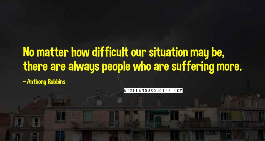 Anthony Robbins Quotes: No matter how difficult our situation may be, there are always people who are suffering more.