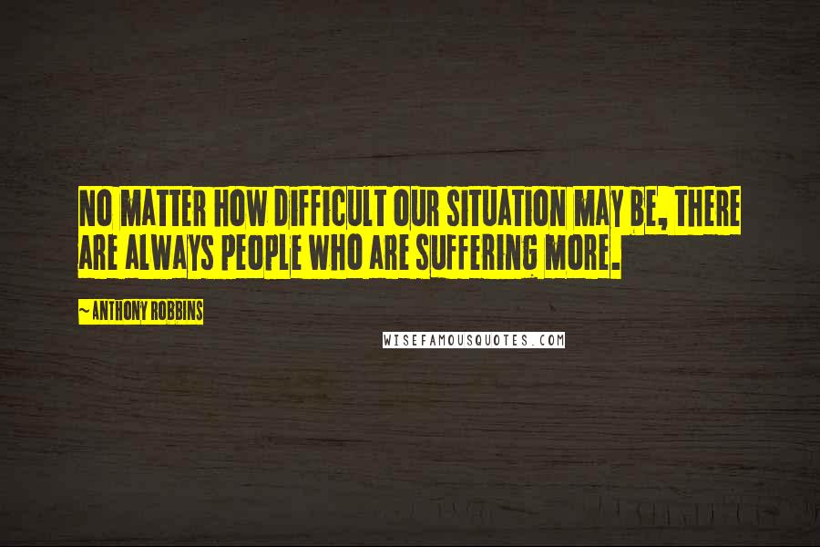 Anthony Robbins Quotes: No matter how difficult our situation may be, there are always people who are suffering more.