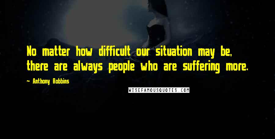 Anthony Robbins Quotes: No matter how difficult our situation may be, there are always people who are suffering more.