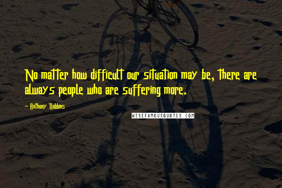 Anthony Robbins Quotes: No matter how difficult our situation may be, there are always people who are suffering more.