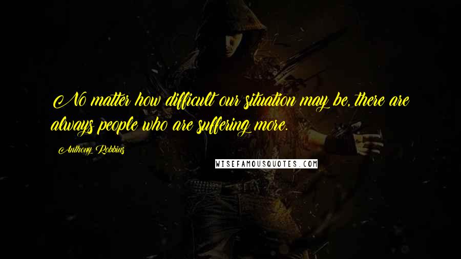 Anthony Robbins Quotes: No matter how difficult our situation may be, there are always people who are suffering more.