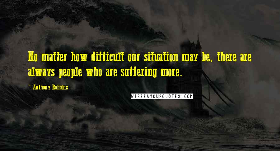 Anthony Robbins Quotes: No matter how difficult our situation may be, there are always people who are suffering more.