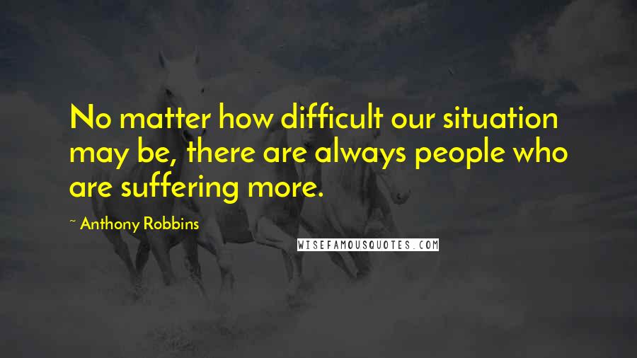 Anthony Robbins Quotes: No matter how difficult our situation may be, there are always people who are suffering more.