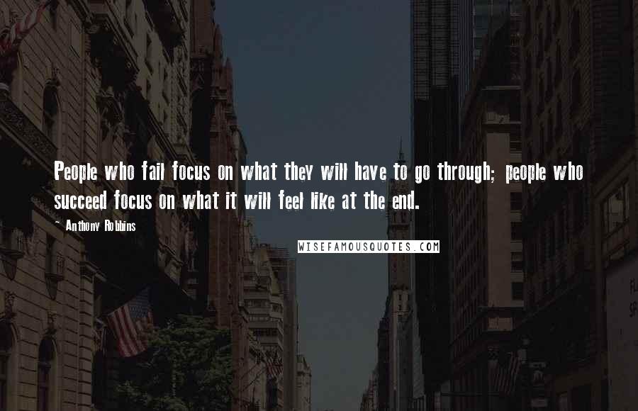 Anthony Robbins Quotes: People who fail focus on what they will have to go through; people who succeed focus on what it will feel like at the end.