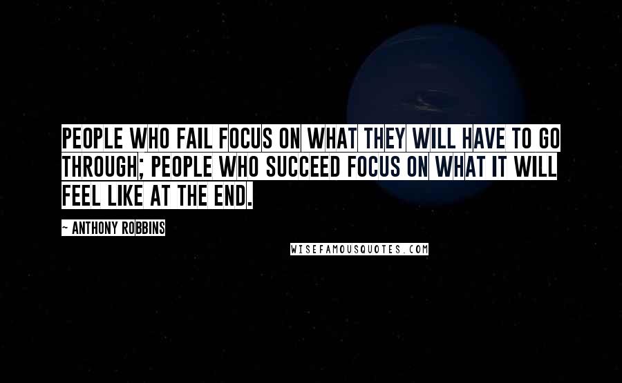 Anthony Robbins Quotes: People who fail focus on what they will have to go through; people who succeed focus on what it will feel like at the end.