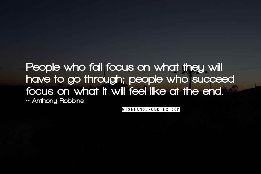 Anthony Robbins Quotes: People who fail focus on what they will have to go through; people who succeed focus on what it will feel like at the end.