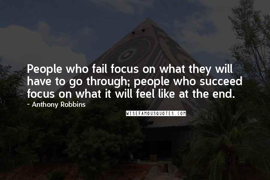 Anthony Robbins Quotes: People who fail focus on what they will have to go through; people who succeed focus on what it will feel like at the end.