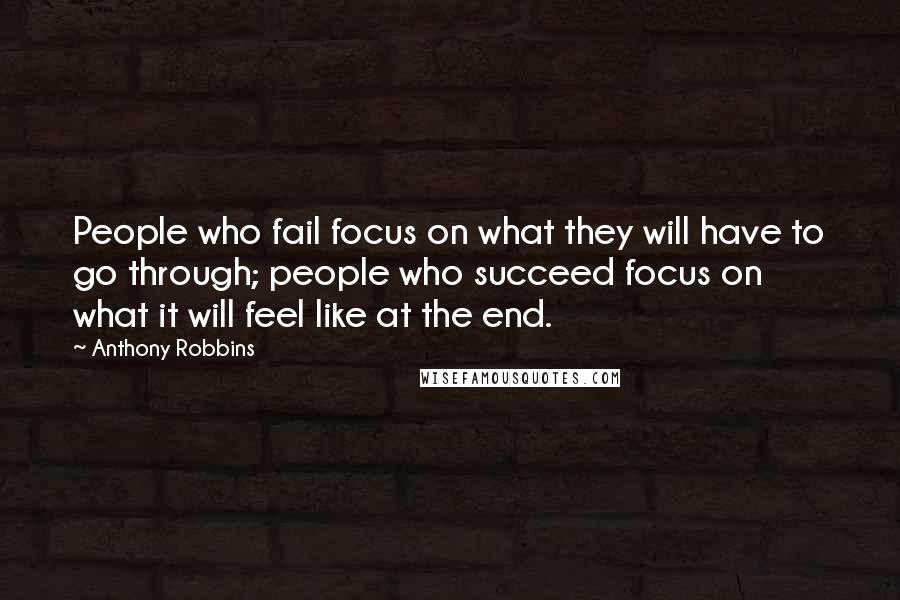 Anthony Robbins Quotes: People who fail focus on what they will have to go through; people who succeed focus on what it will feel like at the end.