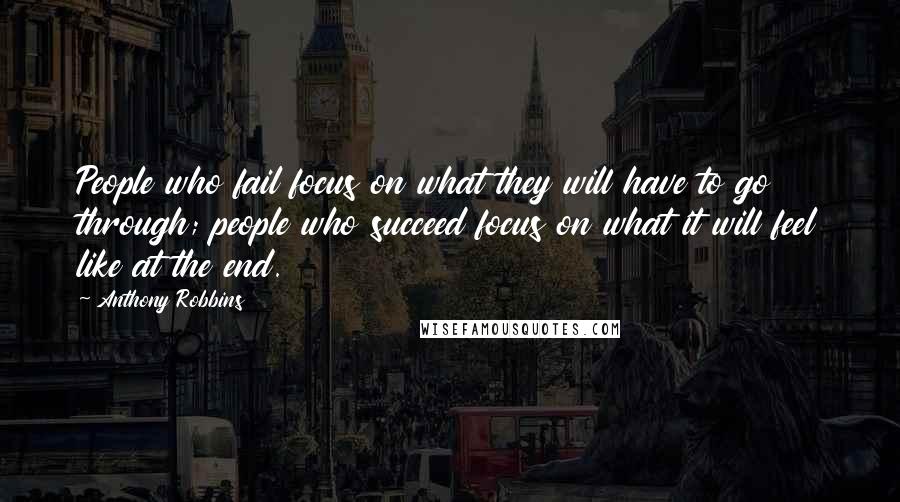 Anthony Robbins Quotes: People who fail focus on what they will have to go through; people who succeed focus on what it will feel like at the end.