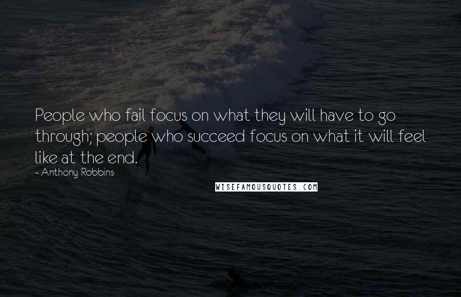 Anthony Robbins Quotes: People who fail focus on what they will have to go through; people who succeed focus on what it will feel like at the end.