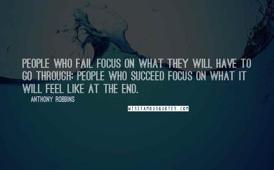 Anthony Robbins Quotes: People who fail focus on what they will have to go through; people who succeed focus on what it will feel like at the end.