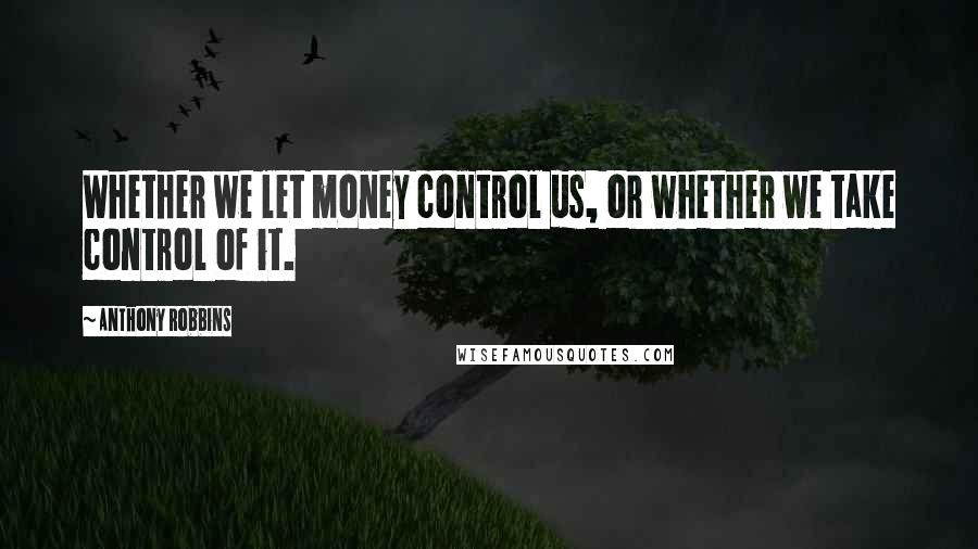 Anthony Robbins Quotes: Whether we let money control us, or whether we take control of it.