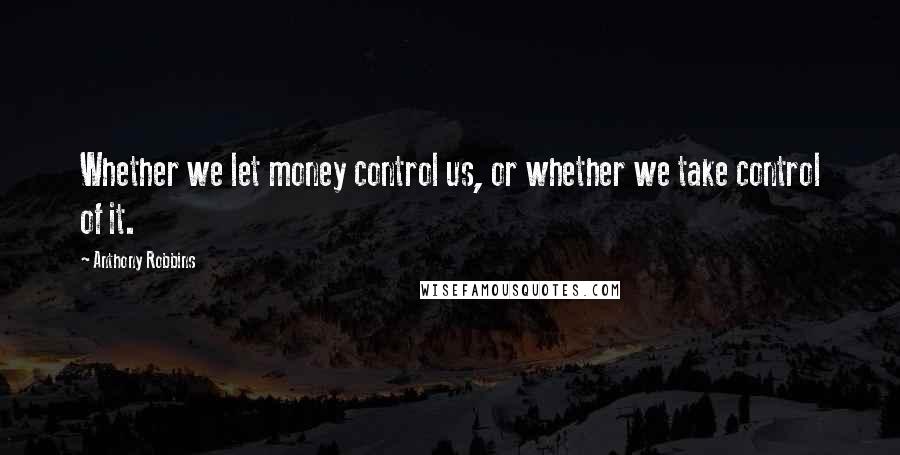 Anthony Robbins Quotes: Whether we let money control us, or whether we take control of it.