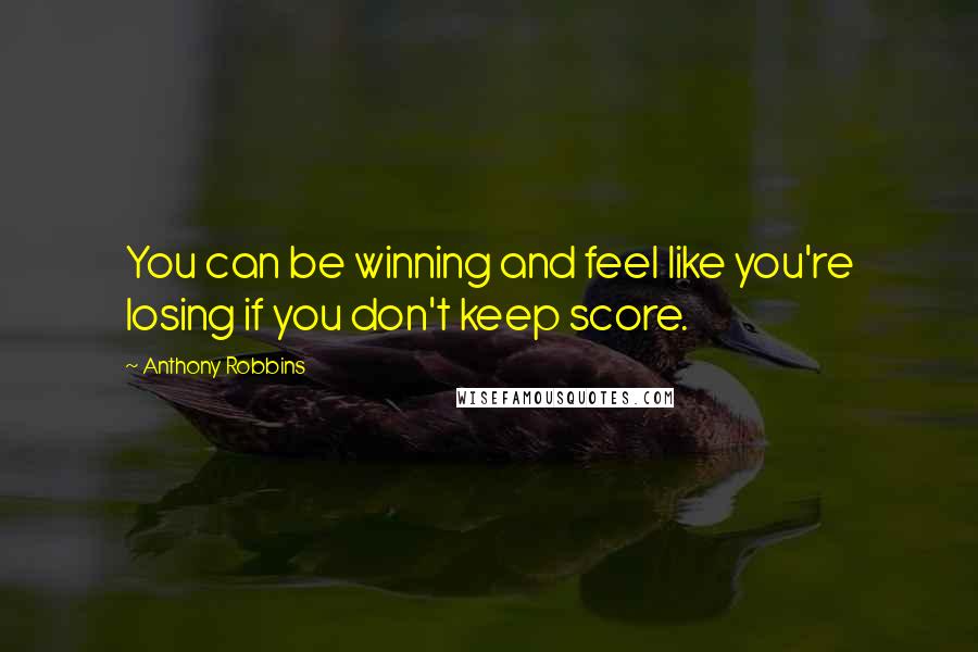 Anthony Robbins Quotes: You can be winning and feel like you're losing if you don't keep score.
