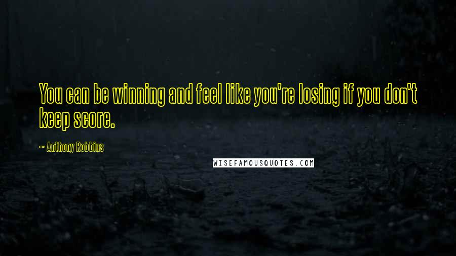 Anthony Robbins Quotes: You can be winning and feel like you're losing if you don't keep score.